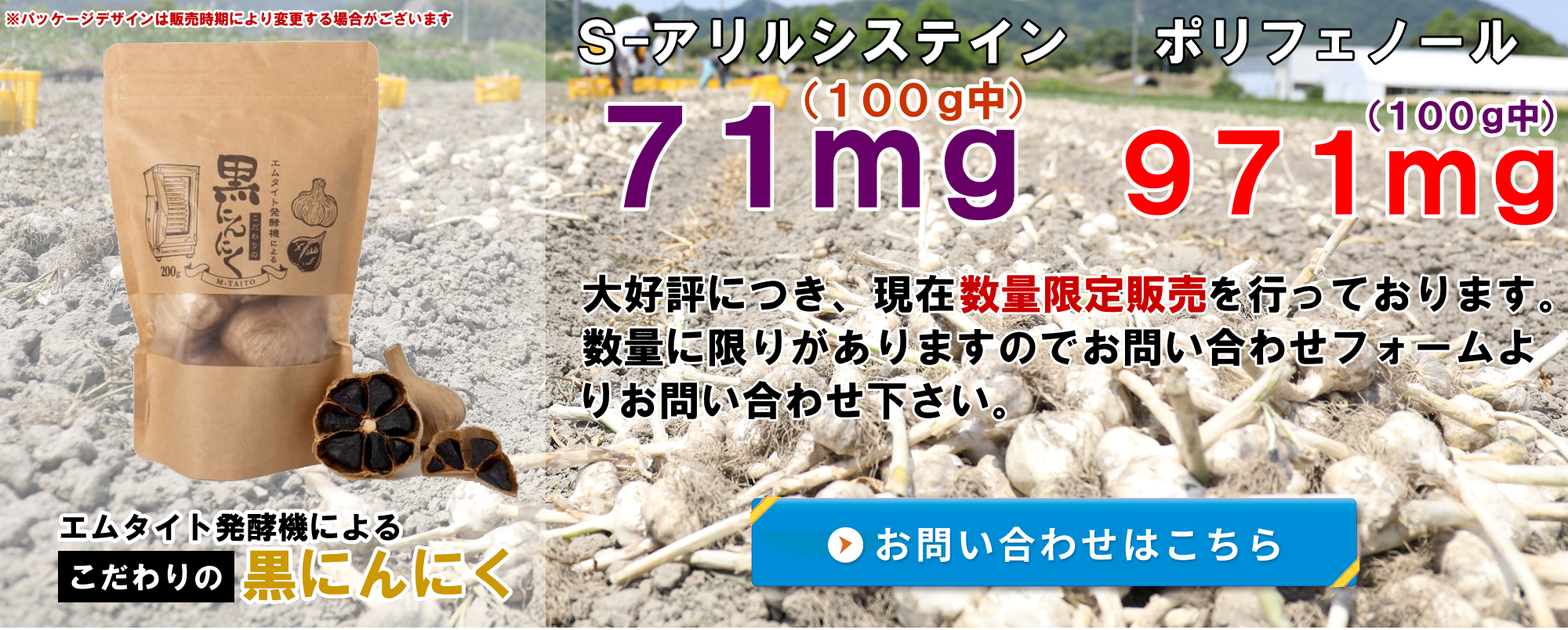 エムタイト発酵機によるこだわりの黒にんにく！ S-アリルシステイン(100g中)71mg ポリフェノール(100g中)971mg 大好評につき、現在数量限定販売を行っております。数量に限りがありますので専用お問い合わせフォームよりお問い合わせ下さい。